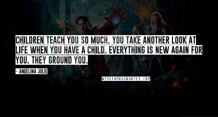 Angelina Jolie quotes: Children teach you so much. You take another look at life when you have a child. Everything is new again for you. They ground you.
