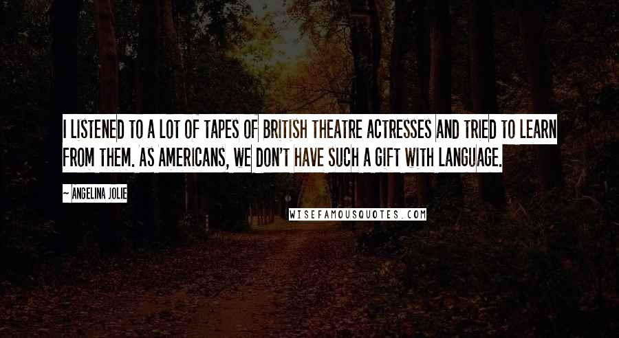 Angelina Jolie quotes: I listened to a lot of tapes of British theatre actresses and tried to learn from them. As Americans, we don't have such a gift with language.