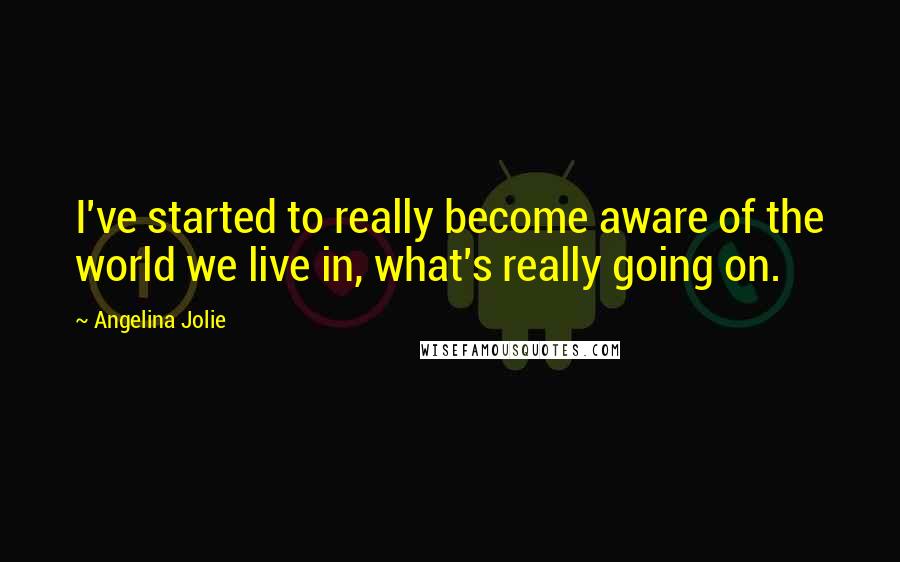 Angelina Jolie quotes: I've started to really become aware of the world we live in, what's really going on.