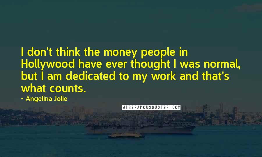 Angelina Jolie quotes: I don't think the money people in Hollywood have ever thought I was normal, but I am dedicated to my work and that's what counts. Angelina Jolie quotes: I don't think the money people in Hollywood have ever thought I was normal, but I am dedicated to my work and that's what counts.