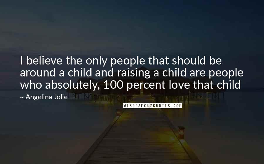 Angelina Jolie quotes: I believe the only people that should be around a child and raising a child are people who absolutely, 100 percent love that child Angelina Jolie quotes: I believe the only people that should be around a child and raising a child are people who absolutely, 100 percent love that child