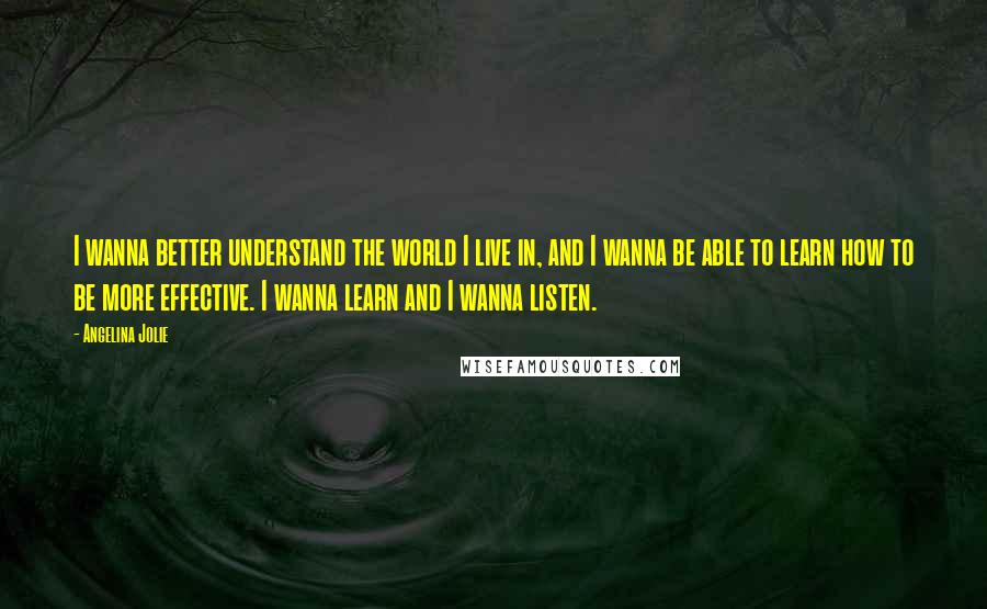 Angelina Jolie quotes: I wanna better understand the world I live in, and I wanna be able to learn how to be more effective. I wanna learn and I wanna listen. Angelina Jolie quotes: I wanna better understand the world I live in, and I wanna be able to learn how to be more effective. I wanna learn and I wanna listen.