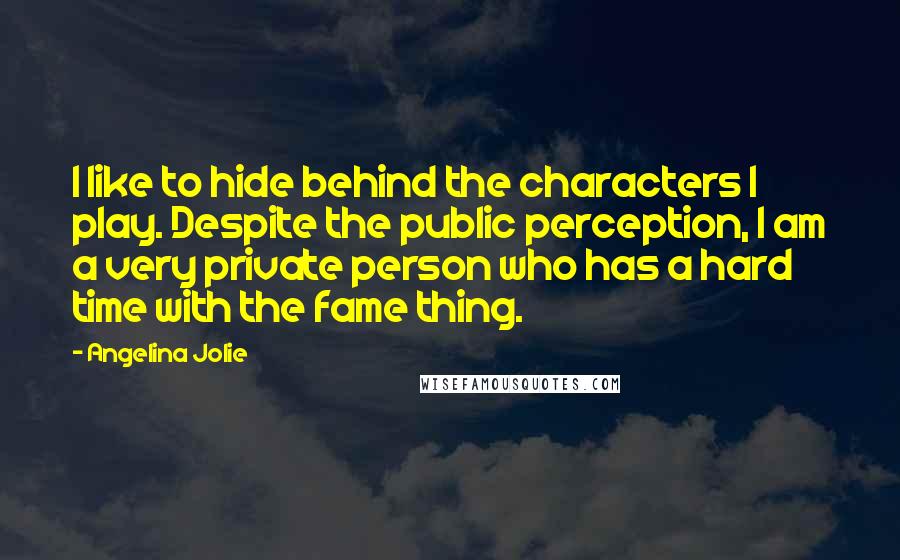 Angelina Jolie quotes: I like to hide behind the characters I play. Despite the public perception, I am a very private person who has a hard time with the fame thing. Angelina Jolie quotes: I like to hide behind the characters I play. Despite the public perception, I am a very private person who has a hard time with the fame thing.