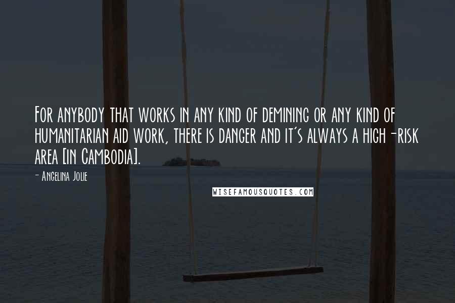 Angelina Jolie quotes: For anybody that works in any kind of demining or any kind of humanitarian aid work, there is danger and it's always a high-risk area [in Cambodia].