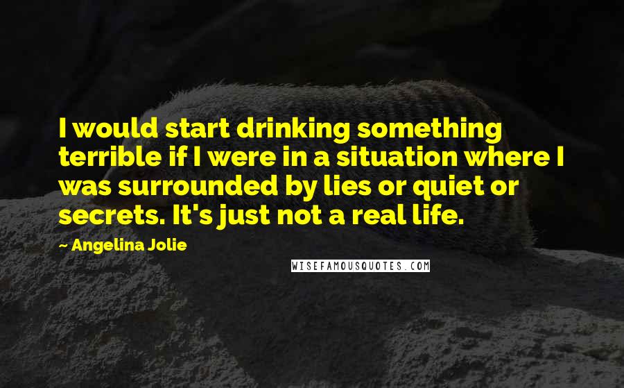 Angelina Jolie quotes: I would start drinking something terrible if I were in a situation where I was surrounded by lies or quiet or secrets. It's just not a real life.