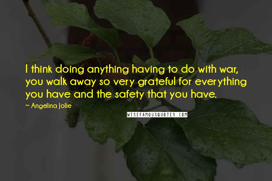 Angelina Jolie quotes: I think doing anything having to do with war, you walk away so very grateful for everything you have and the safety that you have. Angelina Jolie quotes: I think doing anything having to do with war, you walk away so very grateful for everything you have and the safety that you have.