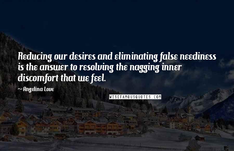 Angelina Love quotes: Reducing our desires and eliminating false neediness is the answer to resolving the nagging inner discomfort that we feel. Angelina Love quotes: Reducing our desires and eliminating false neediness is the answer to resolving the nagging inner discomfort that we feel.
