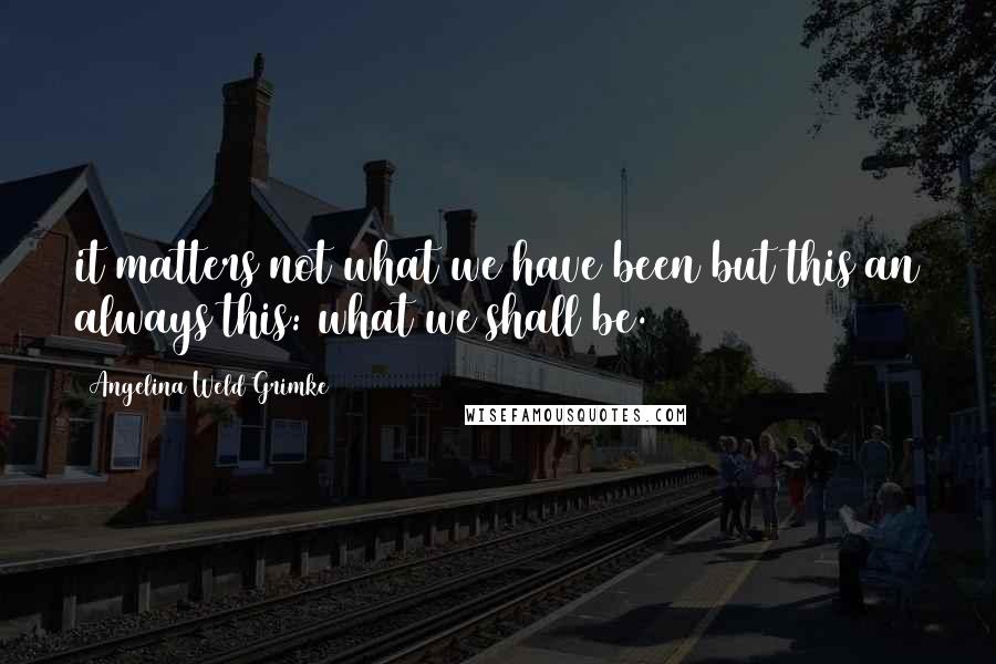 Angelina Weld Grimke quotes: it matters not what we have been but this an always this: what we shall be.