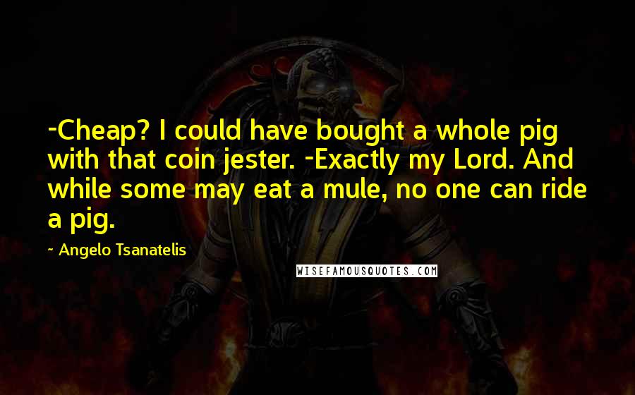 Angelo Tsanatelis quotes: -Cheap? I could have bought a whole pig with that coin jester. -Exactly my Lord. And while some may eat a mule, no one can ride a pig.