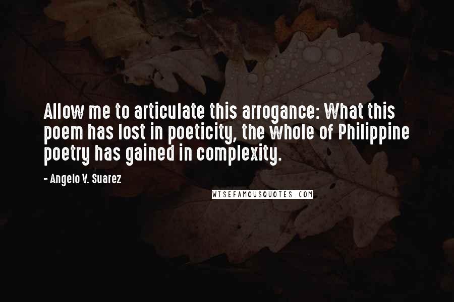 Angelo V. Suarez quotes: Allow me to articulate this arrogance: What this poem has lost in poeticity, the whole of Philippine poetry has gained in complexity.