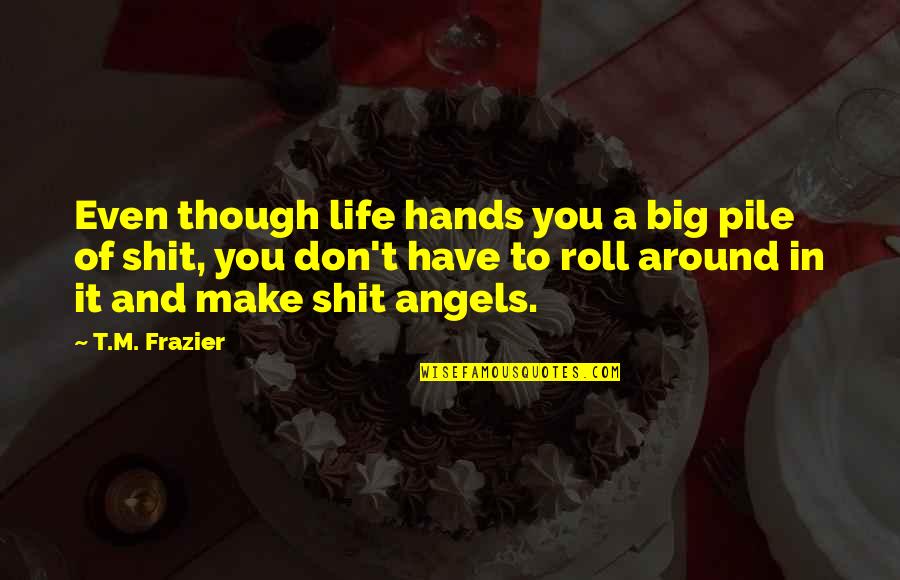 Angels Around You Quotes By T.M. Frazier: Even though life hands you a big pile Angels Around You Quotes By T.M. Frazier: Even though life hands you a big pile