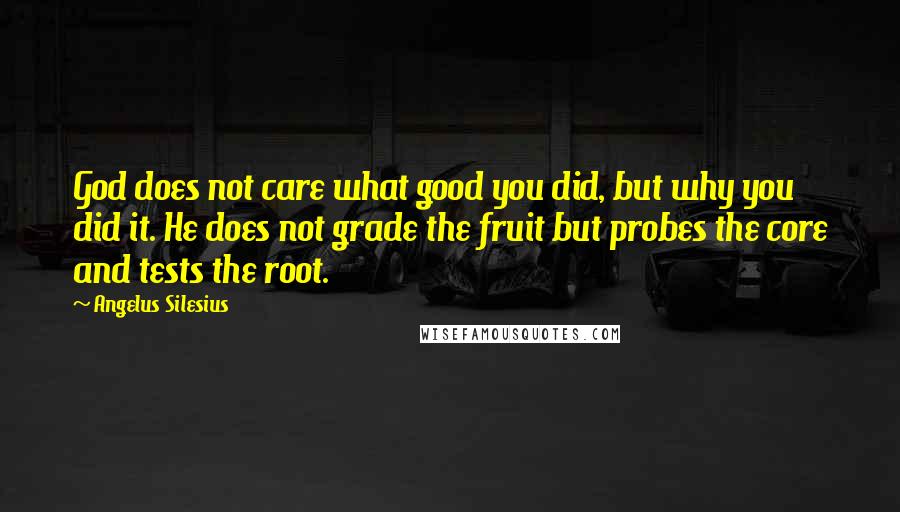 Angelus Silesius quotes: God does not care what good you did, but why you did it. He does not grade the fruit but probes the core and tests the root.