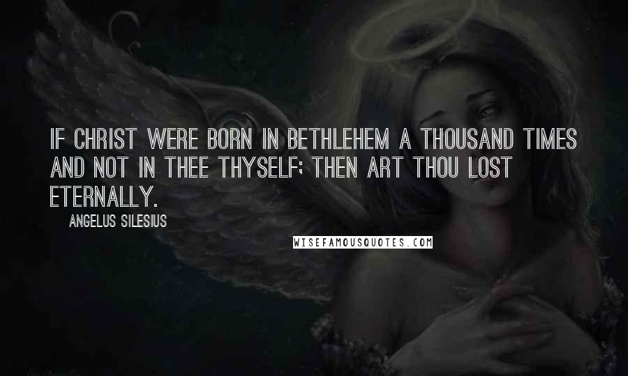 Angelus Silesius quotes: If Christ were born in Bethlehem a thousand times and not in thee thyself; then art thou lost eternally.