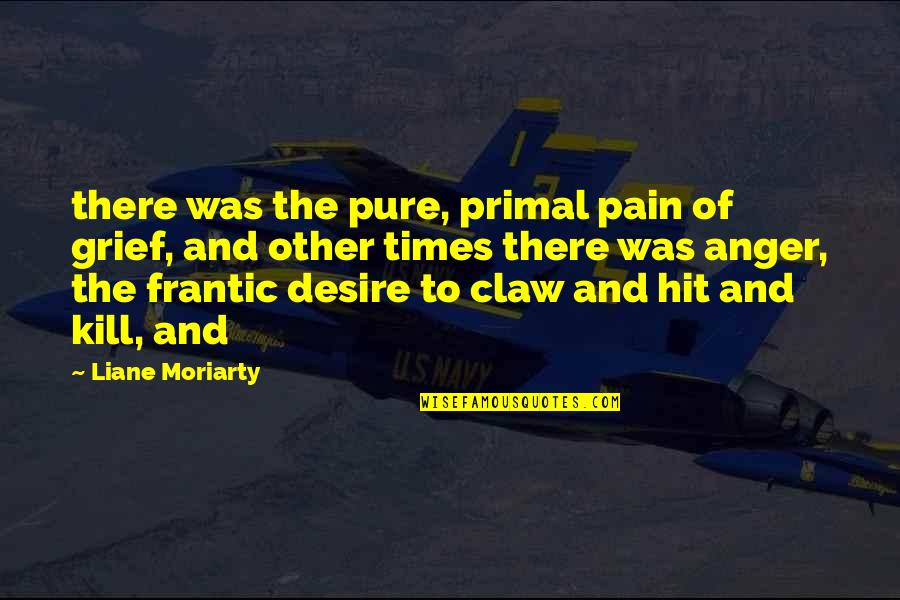 Anger And Grief Quotes By Liane Moriarty: there was the pure, primal pain of grief, Anger And Grief Quotes By Liane Moriarty: there was the pure, primal pain of grief,