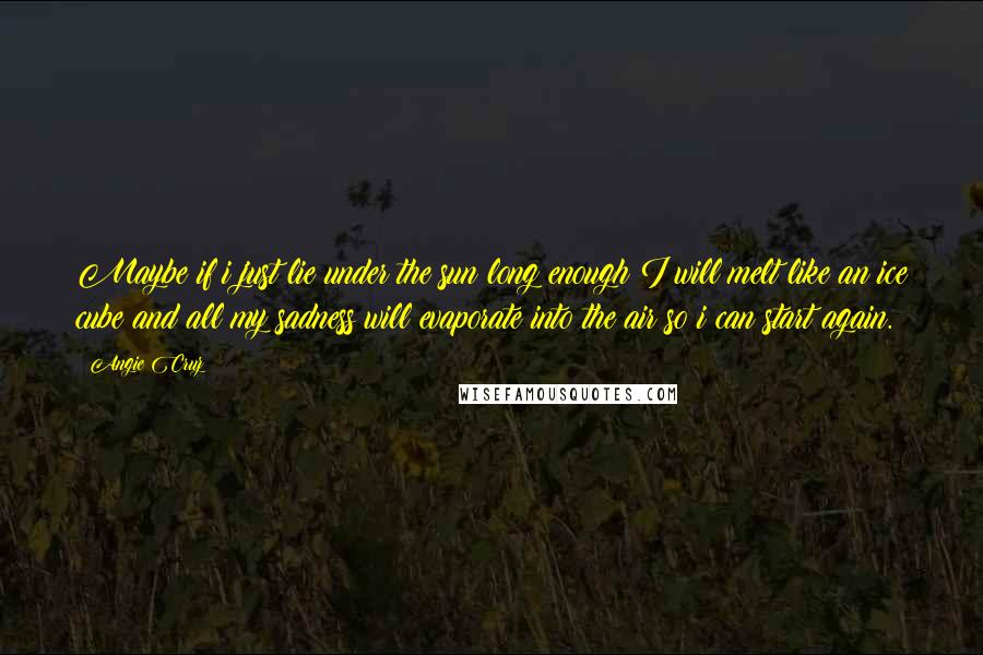 Angie Cruz quotes: Maybe if i just lie under the sun long enough I will melt like an ice cube and all my sadness will evaporate into the air so i can start Angie Cruz quotes: Maybe if i just lie under the sun long enough I will melt like an ice cube and all my sadness will evaporate into the air so i can start