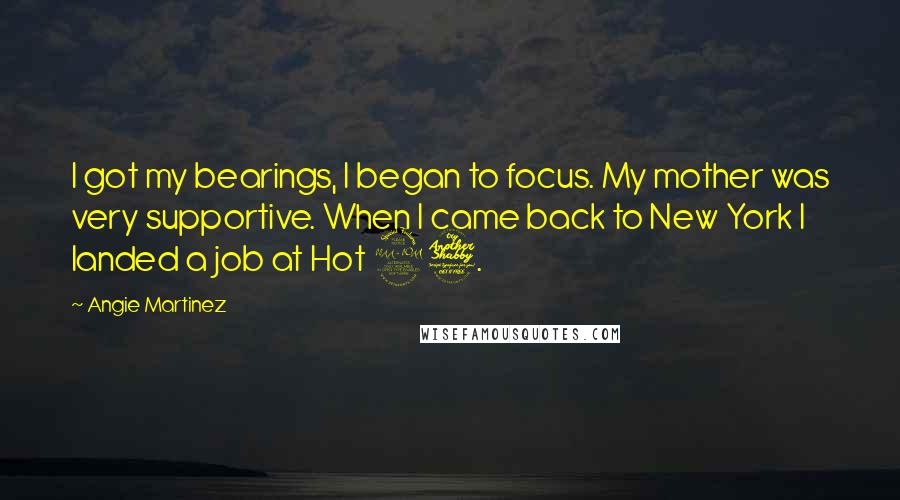 Angie Martinez quotes: I got my bearings, I began to focus. My mother was very supportive. When I came back to New York I landed a job at Hot 97. Angie Martinez quotes: I got my bearings, I began to focus. My mother was very supportive. When I came back to New York I landed a job at Hot 97.