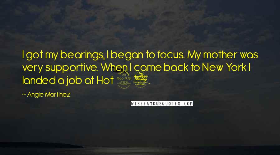 Angie Martinez quotes: I got my bearings, I began to focus. My mother was very supportive. When I came back to New York I landed a job at Hot 97.