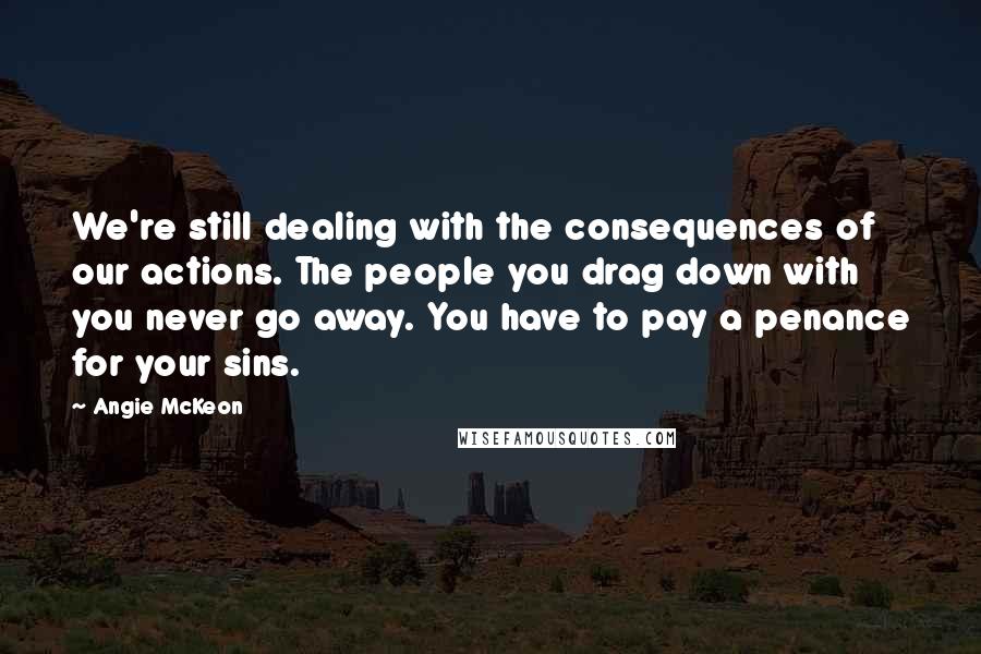 Angie McKeon quotes: We're still dealing with the consequences of our actions. The people you drag down with you never go away. You have to pay a penance for your sins.