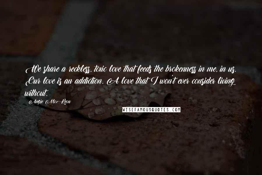 Angie McKeon quotes: We share a reckless, toxic love that feeds the brokenness in me, in us. Our love is an addiction. A love that I won't ever consider living without.