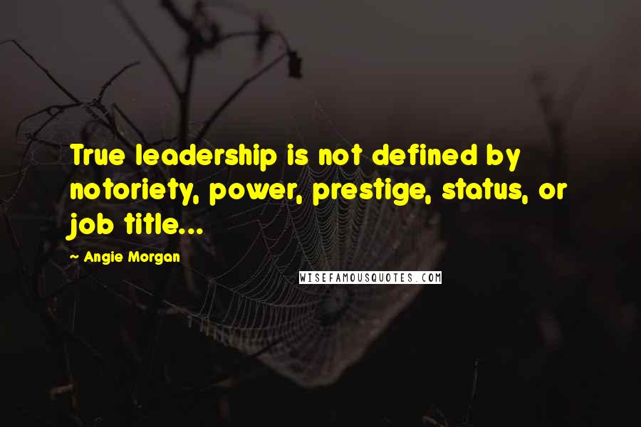 Angie Morgan quotes: True leadership is not defined by notoriety, power, prestige, status, or job title...