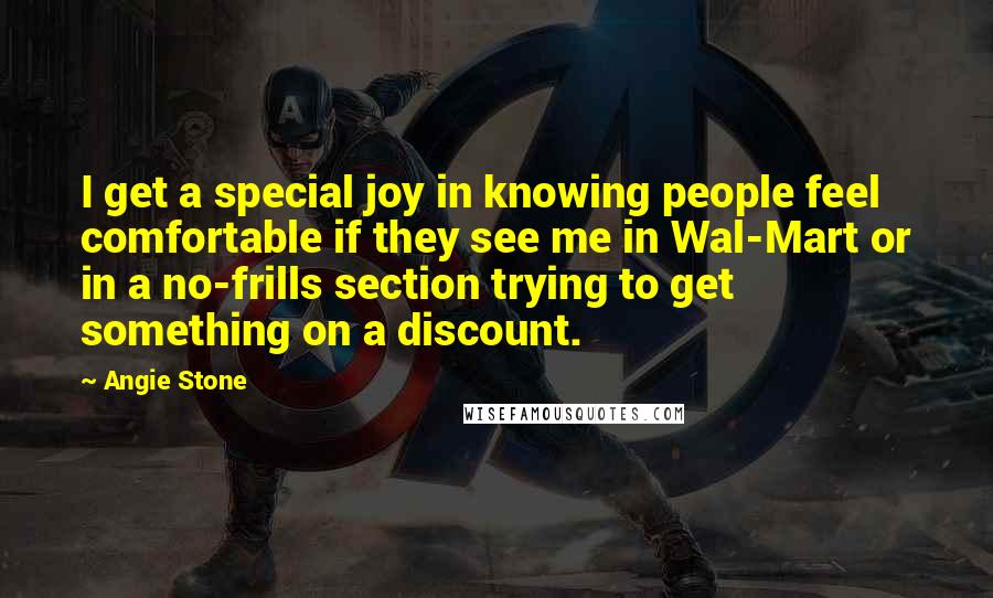 Angie Stone quotes: I get a special joy in knowing people feel comfortable if they see me in Wal-Mart or in a no-frills section trying to get something on a discount. Angie Stone quotes: I get a special joy in knowing people feel comfortable if they see me in Wal-Mart or in a no-frills section trying to get something on a discount.