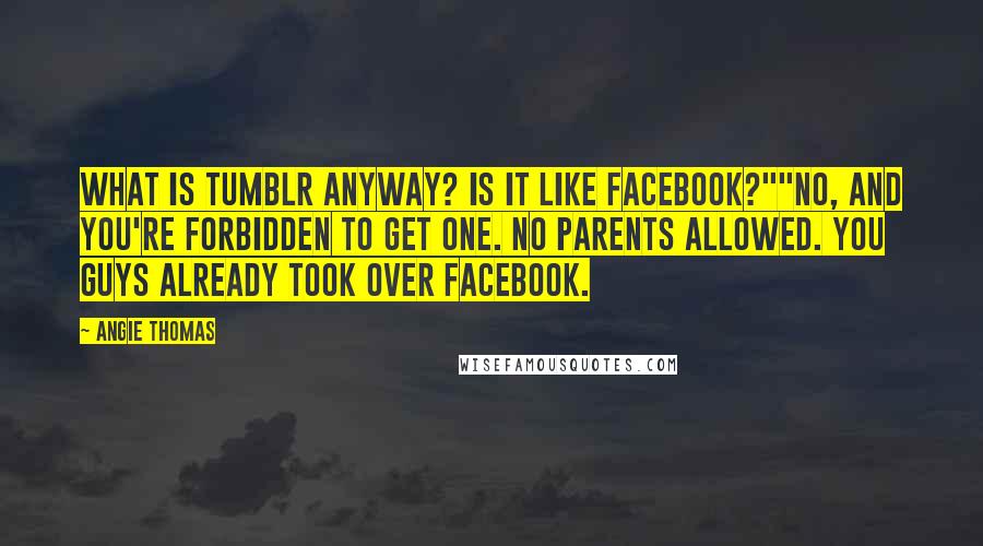Angie Thomas quotes: What is Tumblr anyway? Is it like Facebook?""No, and you're forbidden to get one. No parents allowed. You guys already took over Facebook. Angie Thomas quotes: What is Tumblr anyway? Is it like Facebook?""No, and you're forbidden to get one. No parents allowed. You guys already took over Facebook.