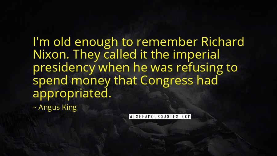 Angus King quotes: I'm old enough to remember Richard Nixon. They called it the imperial presidency when he was refusing to spend money that Congress had appropriated. Angus King quotes: I'm old enough to remember Richard Nixon. They called it the imperial presidency when he was refusing to spend money that Congress had appropriated.