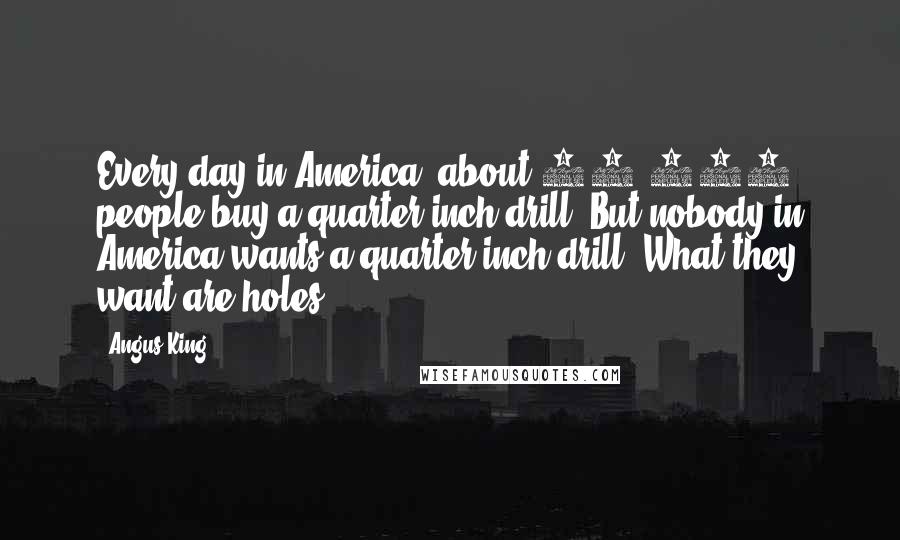 Angus King quotes: Every day in America, about 25,000 people buy a quarter-inch drill. But nobody in America wants a quarter-inch drill. What they want are holes.