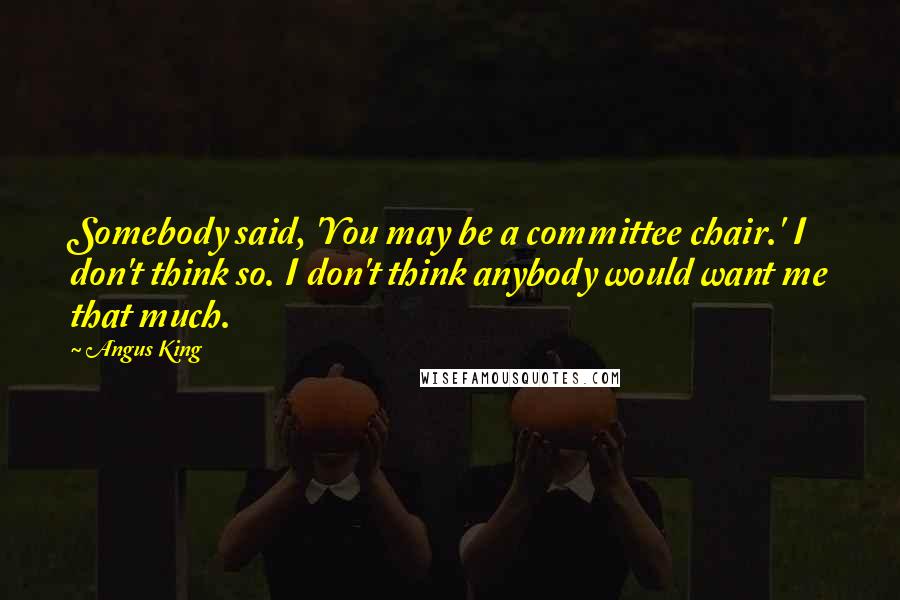 Angus King quotes: Somebody said, 'You may be a committee chair.' I don't think so. I don't think anybody would want me that much.