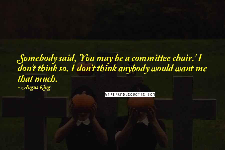 Angus King quotes: Somebody said, 'You may be a committee chair.' I don't think so. I don't think anybody would want me that much. Angus King quotes: Somebody said, 'You may be a committee chair.' I don't think so. I don't think anybody would want me that much.
