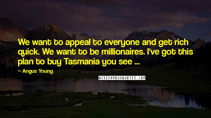 Angus Young quotes: We want to appeal to everyone and get rich quick. We want to be millionaires. I've got this plan to buy Tasmania you see ...