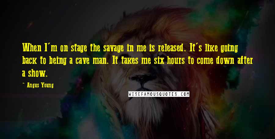 Angus Young quotes: When I'm on stage the savage in me is released. It's like going back to being a cave man. It takes me six hours to come down after a show.