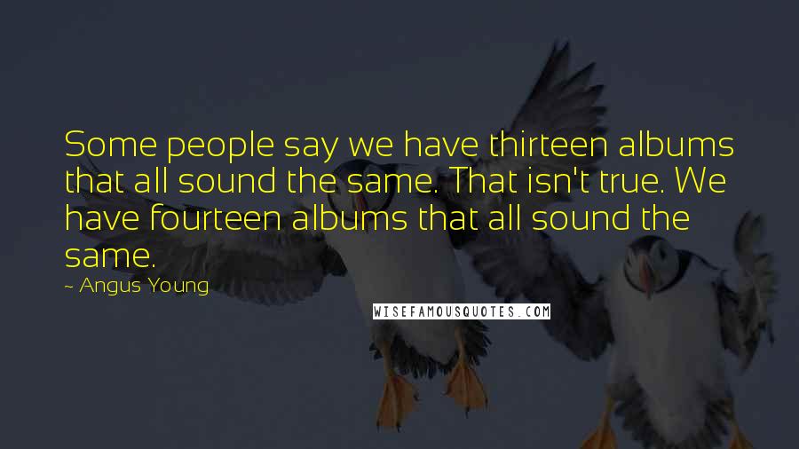 Angus Young quotes: Some people say we have thirteen albums that all sound the same. That isn't true. We have fourteen albums that all sound the same. Angus Young quotes: Some people say we have thirteen albums that all sound the same. That isn't true. We have fourteen albums that all sound the same.