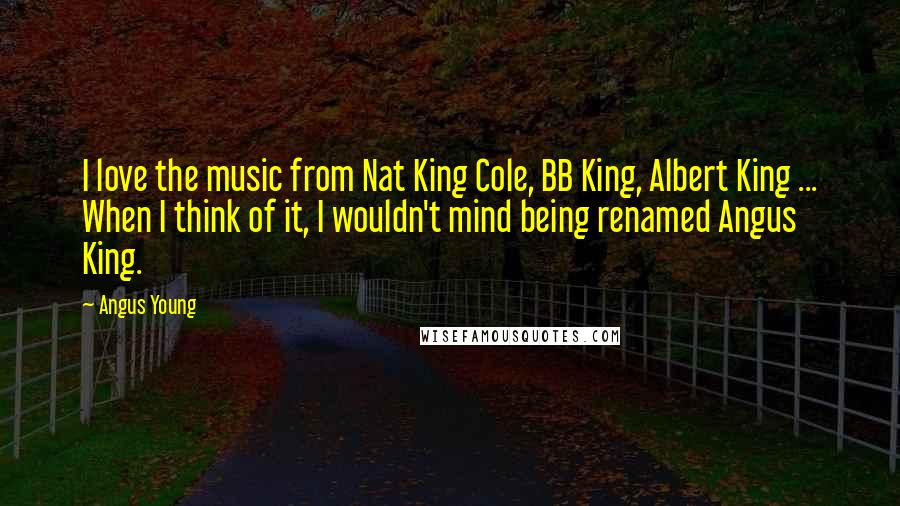 Angus Young quotes: I love the music from Nat King Cole, BB King, Albert King ... When I think of it, I wouldn't mind being renamed Angus King. Angus Young quotes: I love the music from Nat King Cole, BB King, Albert King ... When I think of it, I wouldn't mind being renamed Angus King.