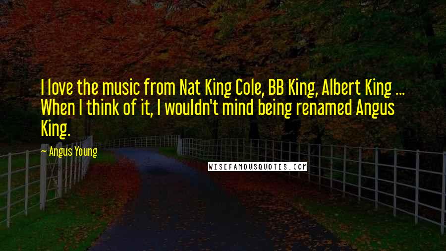 Angus Young quotes: I love the music from Nat King Cole, BB King, Albert King ... When I think of it, I wouldn't mind being renamed Angus King.