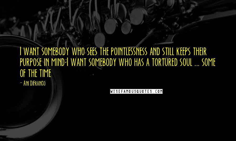 Ani DiFranco quotes: I want somebody who sees the pointlessness and still keeps their purpose in mind;I want somebody who has a tortured soul ... some of the time Ani DiFranco quotes: I want somebody who sees the pointlessness and still keeps their purpose in mind;I want somebody who has a tortured soul ... some of the time