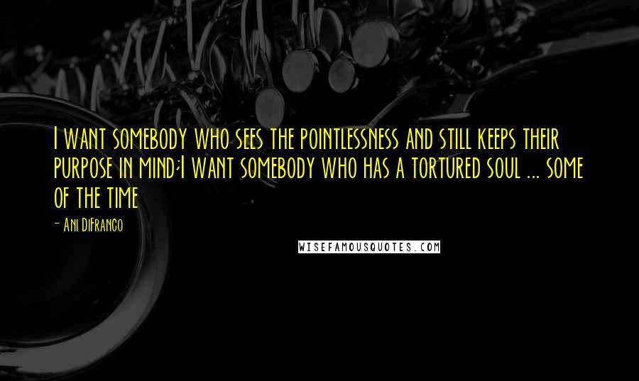 Ani DiFranco quotes: I want somebody who sees the pointlessness and still keeps their purpose in mind;I want somebody who has a tortured soul ... some of the time