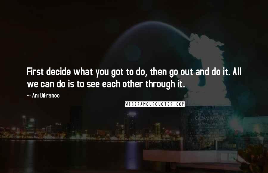 Ani DiFranco quotes: First decide what you got to do, then go out and do it. All we can do is to see each other through it. Ani DiFranco quotes: First decide what you got to do, then go out and do it. All we can do is to see each other through it.
