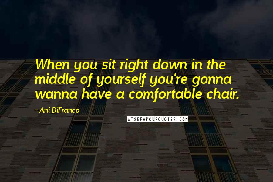 Ani DiFranco quotes: When you sit right down in the middle of yourself you're gonna wanna have a comfortable chair.