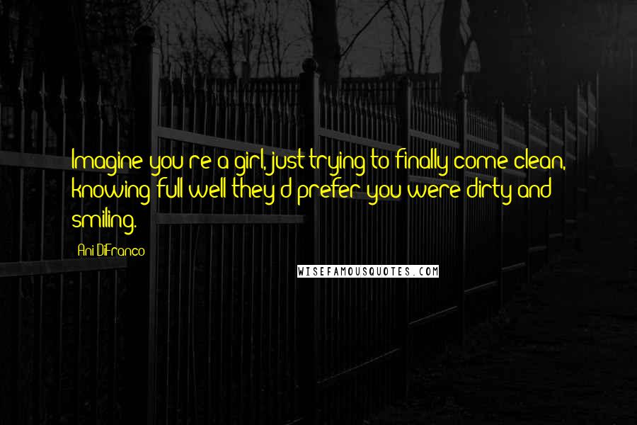 Ani DiFranco quotes: Imagine you're a girl, just trying to finally come clean, knowing full well they'd prefer you were dirty and smiling.