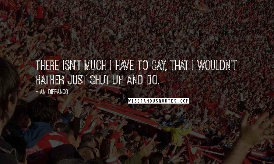 Ani DiFranco quotes: There isn't much I have to say, that I wouldn't rather just shut up and do.