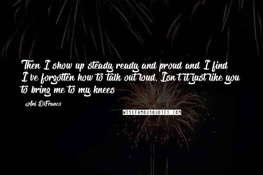 Ani DiFranco quotes: Then I show up steady ready and proud and I find I've forgotten how to talk out loud. Isn't it just like you to bring me to my knees?