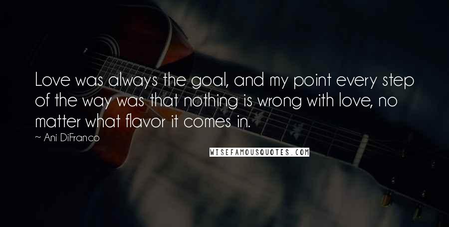 Ani DiFranco quotes: Love was always the goal, and my point every step of the way was that nothing is wrong with love, no matter what flavor it comes in. Ani DiFranco quotes: Love was always the goal, and my point every step of the way was that nothing is wrong with love, no matter what flavor it comes in.