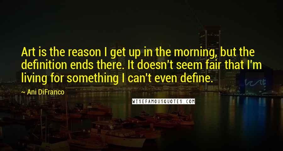 Ani DiFranco quotes: Art is the reason I get up in the morning, but the definition ends there. It doesn't seem fair that I'm living for something I can't even define.