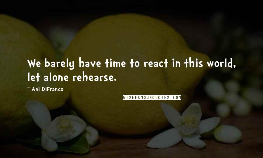 Ani DiFranco quotes: We barely have time to react in this world, let alone rehearse.