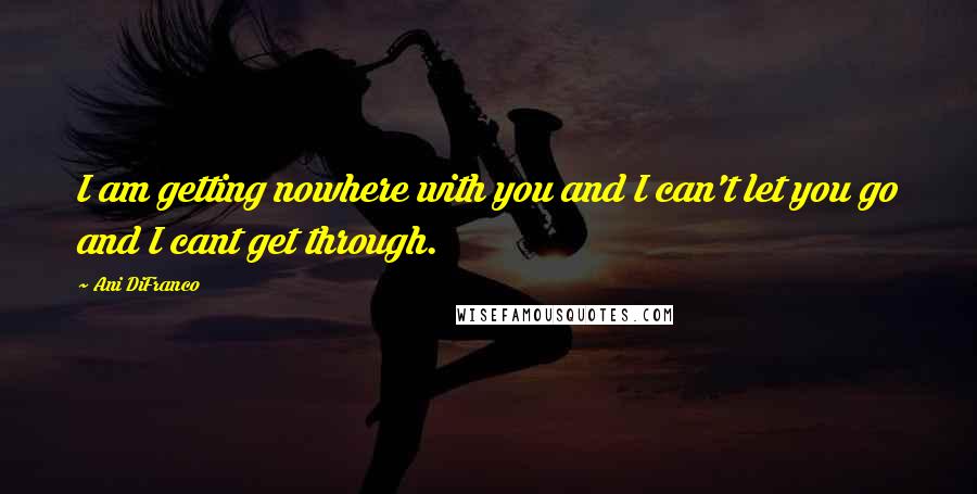 Ani DiFranco quotes: I am getting nowhere with you and I can't let you go and I cant get through.