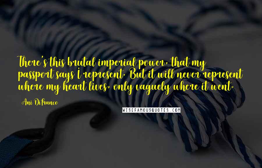Ani DiFranco quotes: There's this brutal imperial power, that my passport says I represent. But it will never represent where my heart lives, only vaguely where it went. Ani DiFranco quotes: There's this brutal imperial power, that my passport says I represent. But it will never represent where my heart lives, only vaguely where it went.