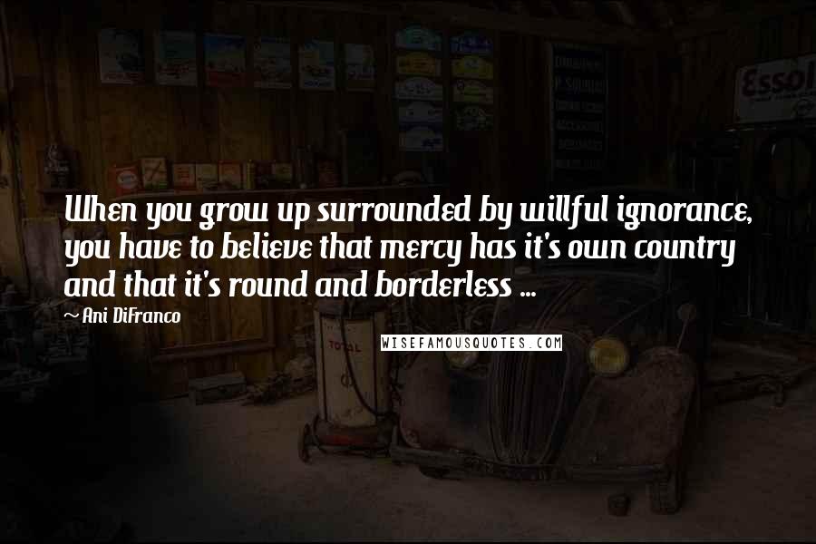 Ani DiFranco quotes: When you grow up surrounded by willful ignorance, you have to believe that mercy has it's own country and that it's round and borderless ... Ani DiFranco quotes: When you grow up surrounded by willful ignorance, you have to believe that mercy has it's own country and that it's round and borderless ...