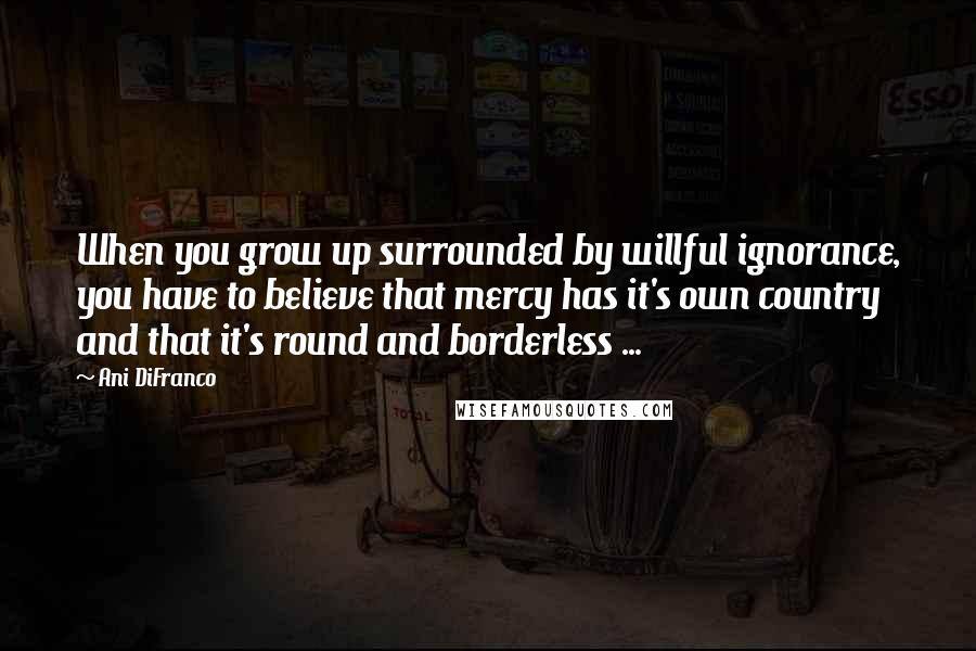 Ani DiFranco quotes: When you grow up surrounded by willful ignorance, you have to believe that mercy has it's own country and that it's round and borderless ...