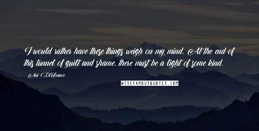 Ani DiFranco quotes: I would rather have these things weigh on my mind. At the end of this tunnel of guilt and shame, there must be a light of some kind. Ani DiFranco quotes: I would rather have these things weigh on my mind. At the end of this tunnel of guilt and shame, there must be a light of some kind.